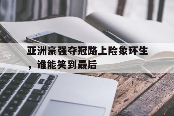关于亚洲豪强夺冠路上险象环生，谁能笑到最后的信息