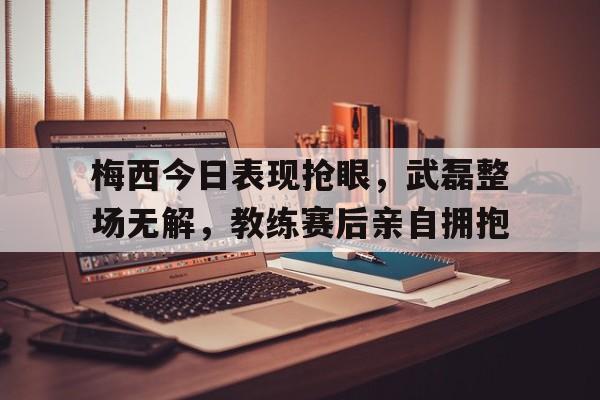梅西今日表现抢眼，武磊整场无解，教练赛后亲自拥抱