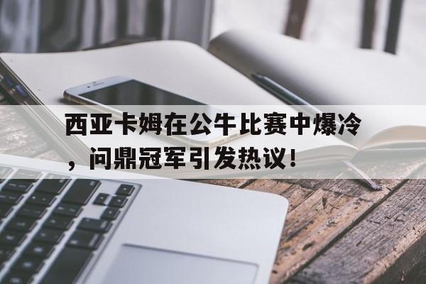 西亚卡姆在公牛比赛中爆冷，问鼎冠军引发热议！